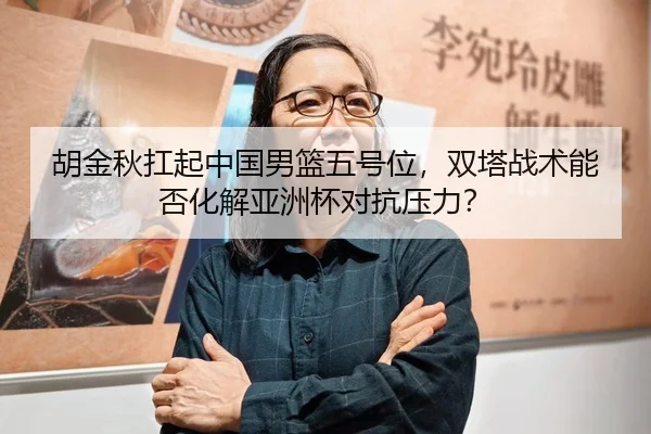 胡金秋扛起中国男篮五号位，双塔战术能否化解亚洲杯对抗压力？