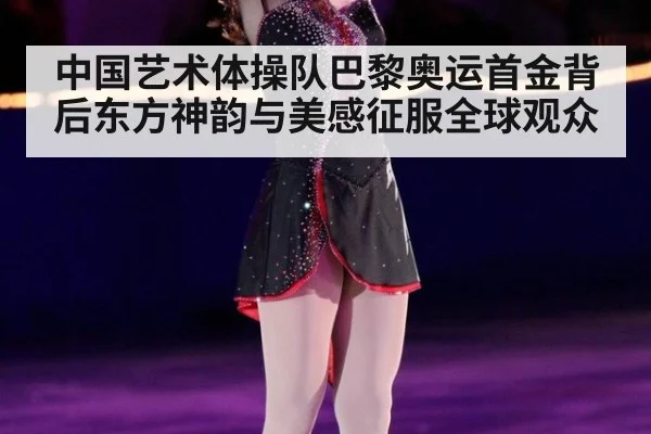 中国艺术体操队巴黎奥运首金背后东方神韵与美感征服全球观众
