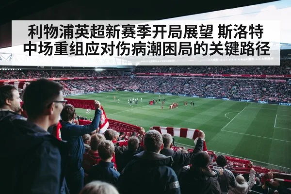 利物浦英超新赛季开局展望 斯洛特中场重组应对伤病潮困局的关键路径